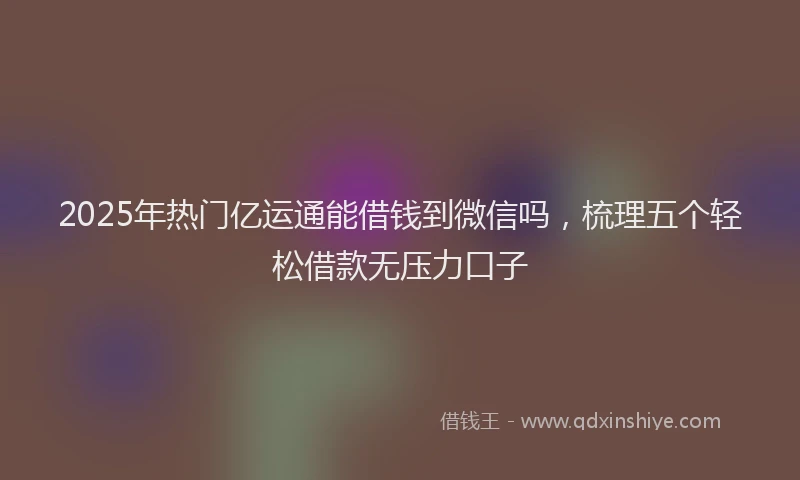 2025年热门亿运通能借钱到微信吗，梳理五个轻松借款无压力口子