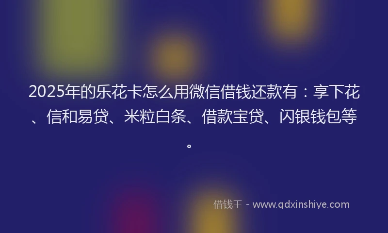 2025年的乐花卡怎么用微信借钱还款有：享下花、信和易贷、米粒白条、借款宝贷、闪银钱包等。
