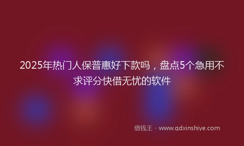 2025年热门人保普惠好下款吗，盘点5个急用不求评分快借无忧的软件