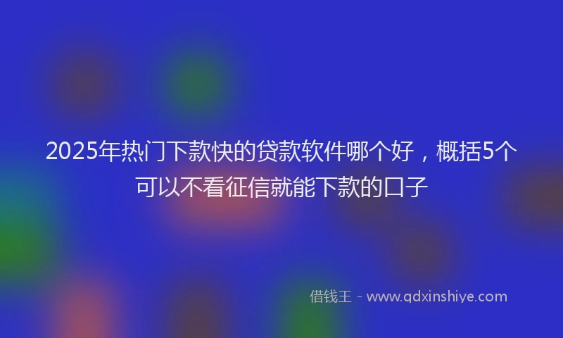 2025年热门下款快的贷款软件哪个好，概括5个可以不看征信就能下款的口子