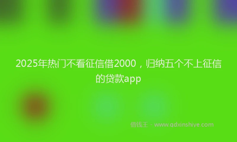 2025年热门不看征信借2000，归纳五个不上征信的贷款app