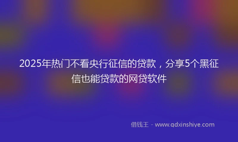 2025年热门不看央行征信的贷款，分享5个黑征信也能贷款的网贷软件