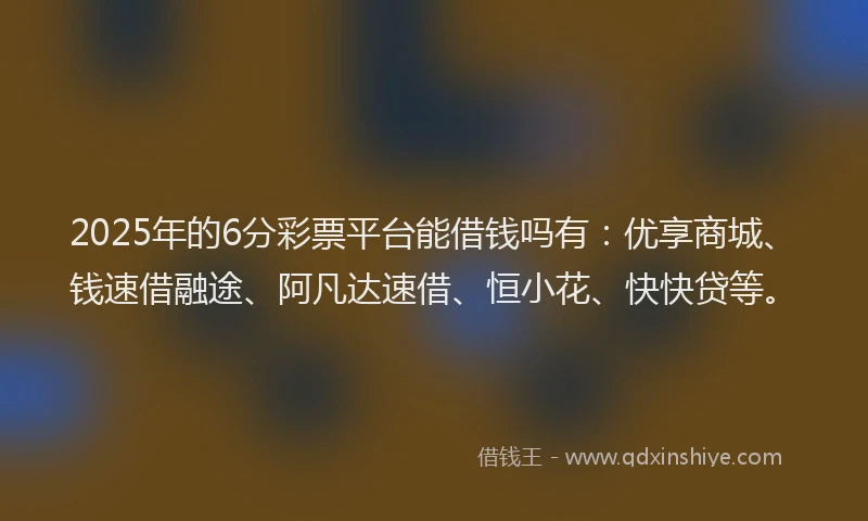 2025年的6分彩票平台能借钱吗有：优享商城、钱速借融途、阿凡达速借、恒小花、快快贷等。