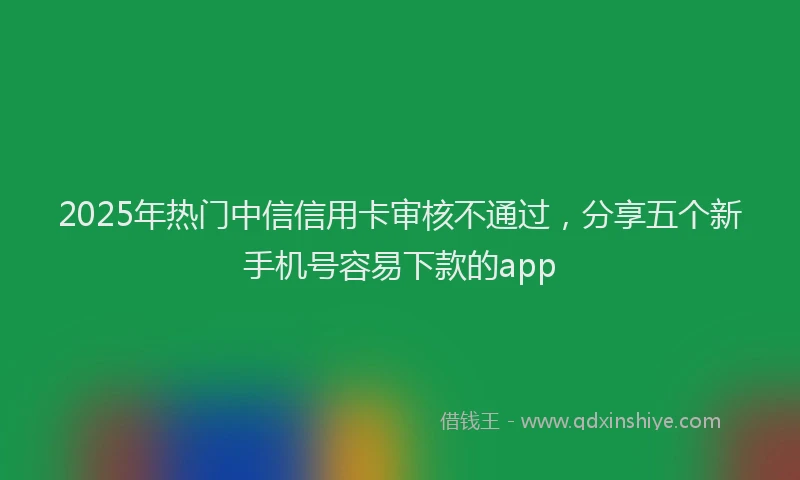 2025年热门中信信用卡审核不通过，分享五个新手机号容易下款的app