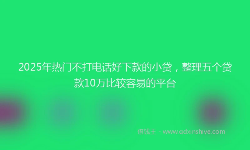 2025年热门不打电话好下款的小贷，整理五个贷款10万比较容易的平台