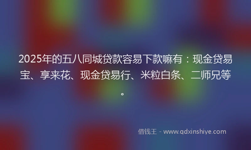 2025年的五八同城贷款容易下款嘛有：现金贷易宝、享来花、现金贷易行、米粒白条、二师兄等。