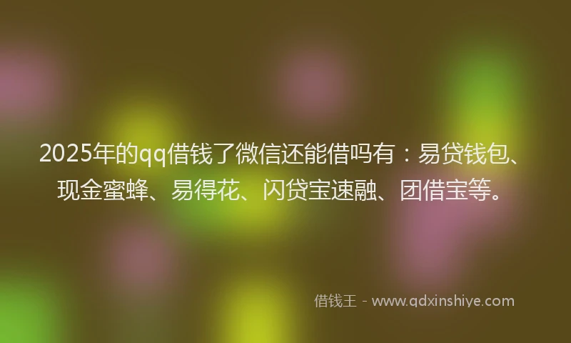 2025年的qq借钱了微信还能借吗有：易贷钱包、现金蜜蜂、易得花、闪贷宝速融、团借宝等。