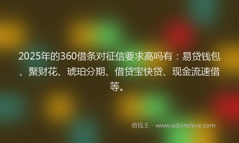 2025年的360借条对征信要求高吗有：易贷钱包、聚财花、琥珀分期、借贷宝快贷、现金流速借等。