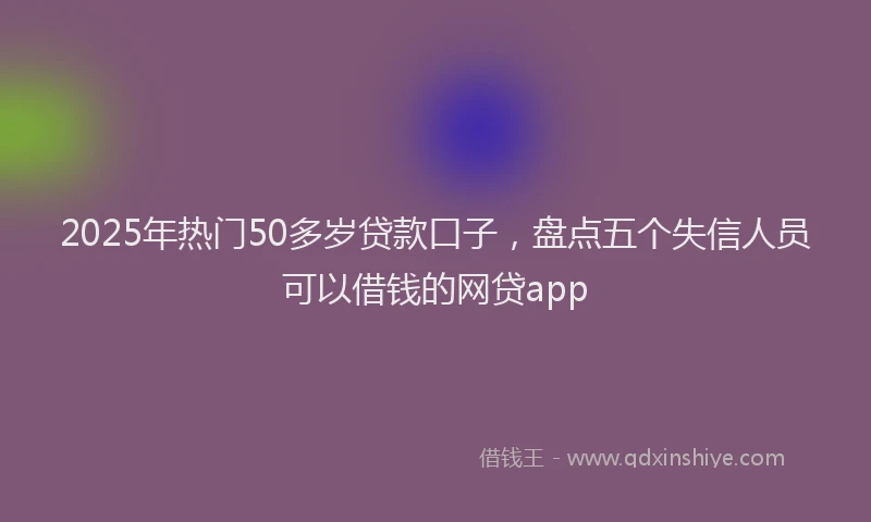 2025年热门50多岁贷款口子，盘点五个失信人员可以借钱的网贷app