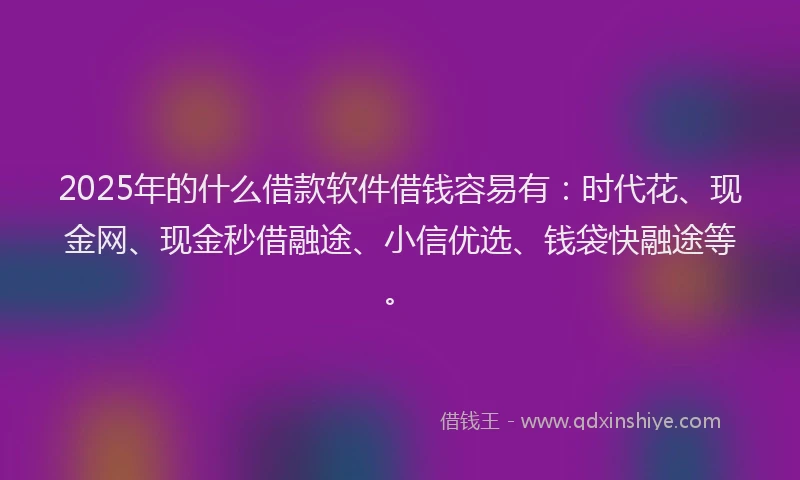 2025年的什么借款软件借钱容易有：时代花、现金网、现金秒借融途、小信优选、钱袋快融途等。