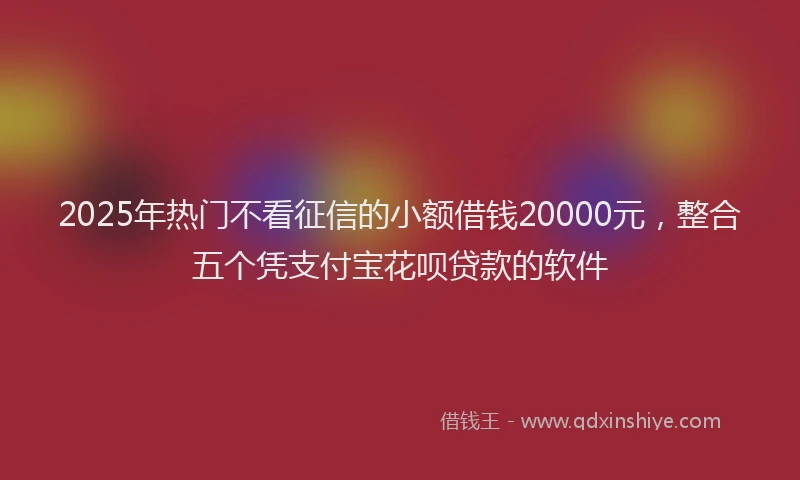 2025年热门不看征信的小额借钱20000元，整合五个凭支付宝花呗贷款的软件