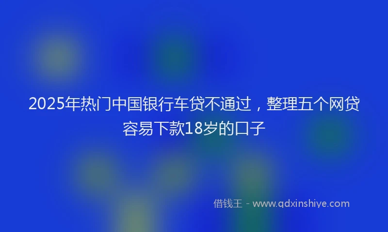 2025年热门中国银行车贷不通过，整理五个网贷容易下款18岁的口子