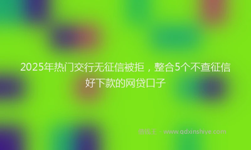 2025年热门交行无征信被拒，整合5个不查征信好下款的网贷口子
