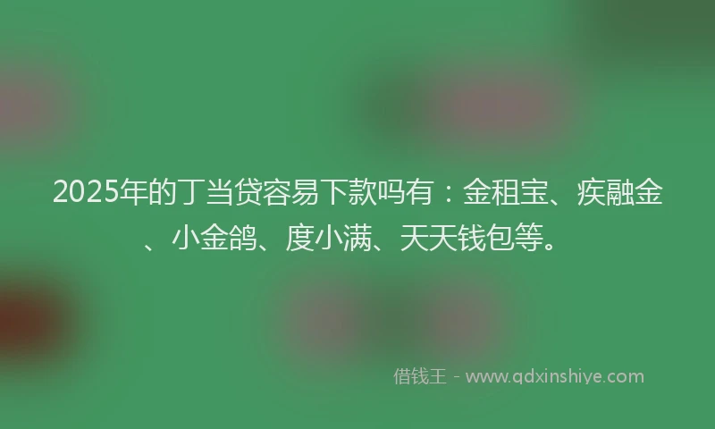 2025年的丁当贷容易下款吗有：金租宝、疾融金、小金鸽、度小满、天天钱包等。