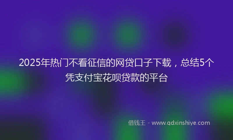 2025年热门不看征信的网贷口子下载，总结5个凭支付宝花呗贷款的平台