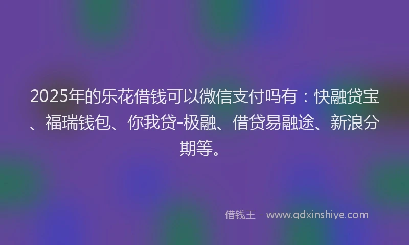 2025年的乐花借钱可以微信支付吗有：快融贷宝、福瑞钱包、你我贷-极融、借贷易融途、新浪分期等。