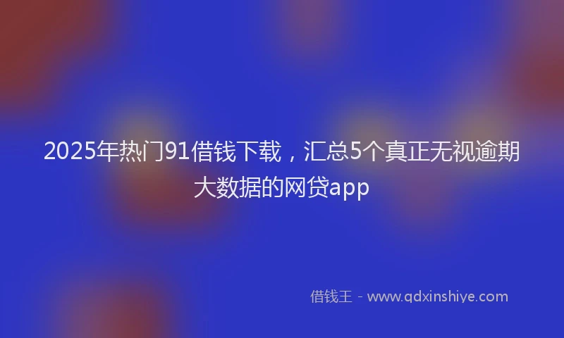 2025年热门91借钱下载，汇总5个真正无视逾期大数据的网贷app