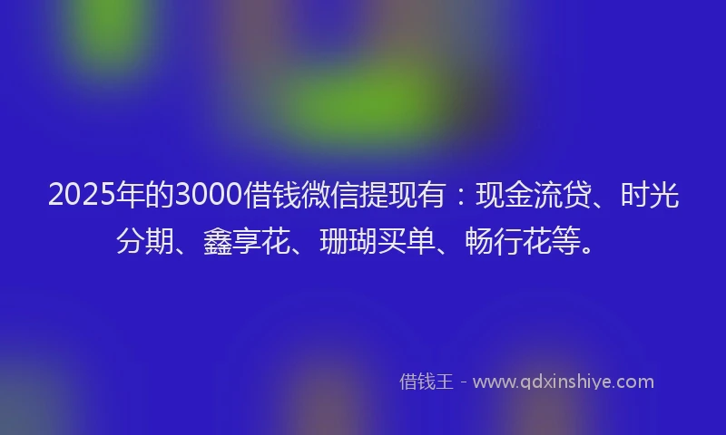2025年的3000借钱微信提现有：现金流贷、时光分期、鑫享花、珊瑚买单、畅行花等。