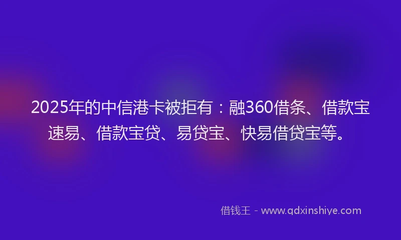 2025年的中信港卡被拒有：融360借条、借款宝速易、借款宝贷、易贷宝、快易借贷宝等。