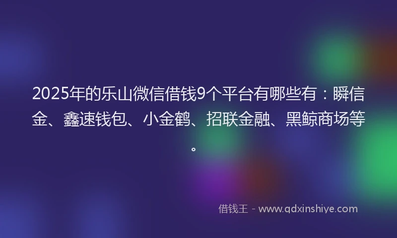 2025年的乐山微信借钱9个平台有哪些有：瞬信金、鑫速钱包、小金鹤、招联金融、黑鲸商场等。