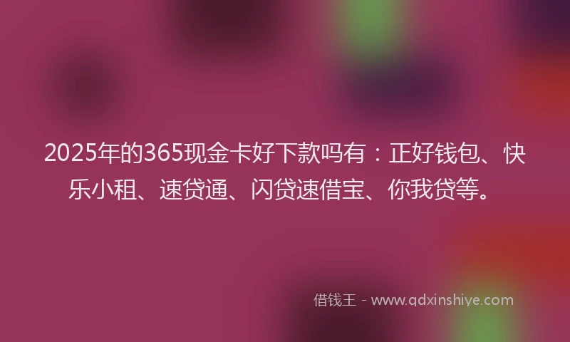 2025年的365现金卡好下款吗有：正好钱包、快乐小租、速贷通、闪贷速借宝、你我贷等。