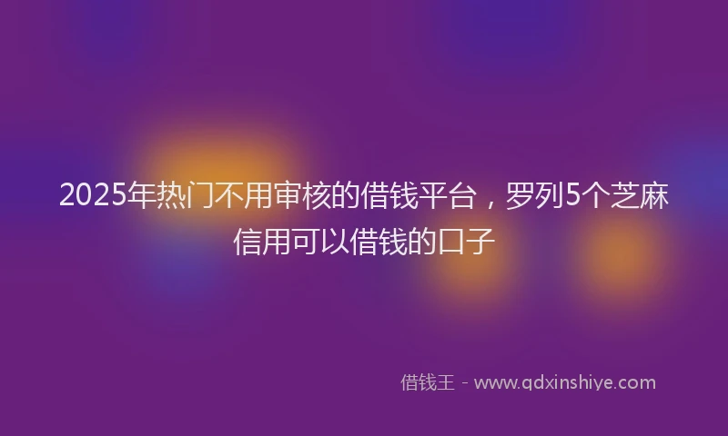 2025年热门不用审核的借钱平台，罗列5个芝麻信用可以借钱的口子
