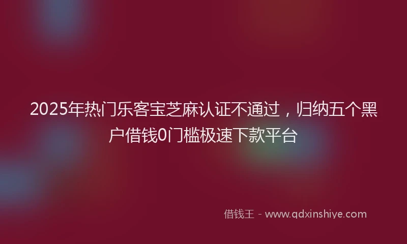 2025年热门乐客宝芝麻认证不通过，归纳五个黑户借钱0门槛极速下款平台