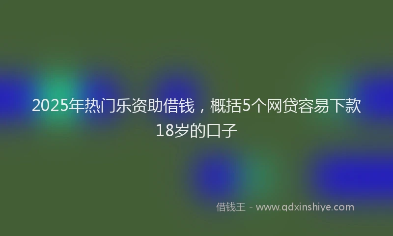 2025年热门乐资助借钱，概括5个网贷容易下款18岁的口子