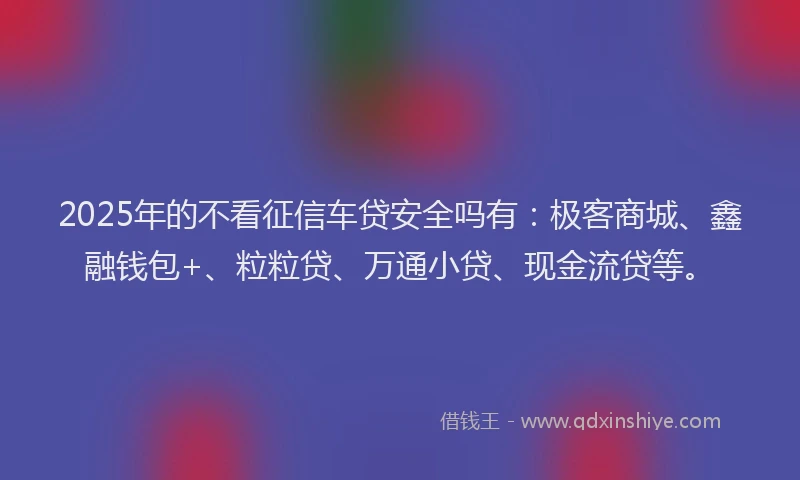 2025年的不看征信车贷安全吗有：极客商城、鑫融钱包+、粒粒贷、万通小贷、现金流贷等。