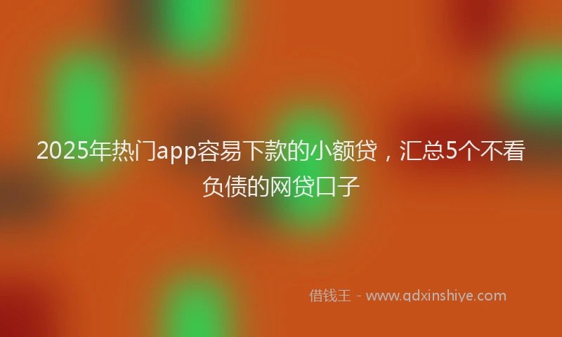 2025年热门app容易下款的小额贷，汇总5个不看负债的网贷口子
