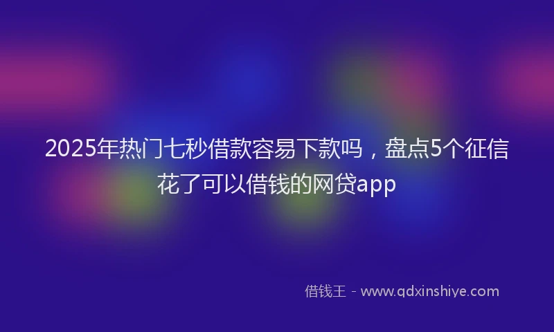 2025年热门七秒借款容易下款吗，盘点5个征信花了可以借钱的网贷app