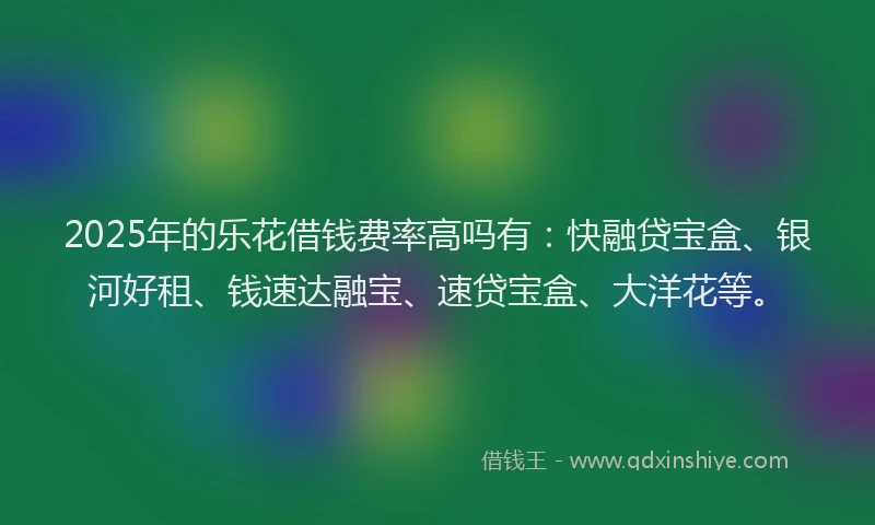 2025年的乐花借钱费率高吗有：快融贷宝盒、银河好租、钱速达融宝、速贷宝盒、大洋花等。