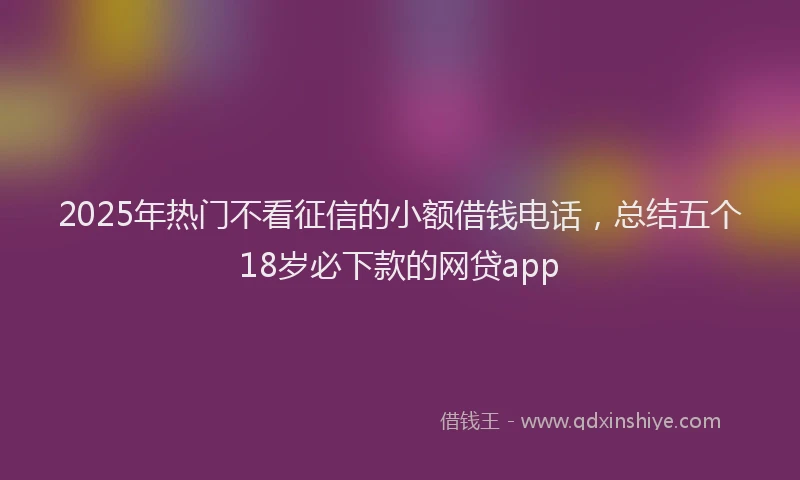 2025年热门不看征信的小额借钱电话，总结五个18岁必下款的网贷app