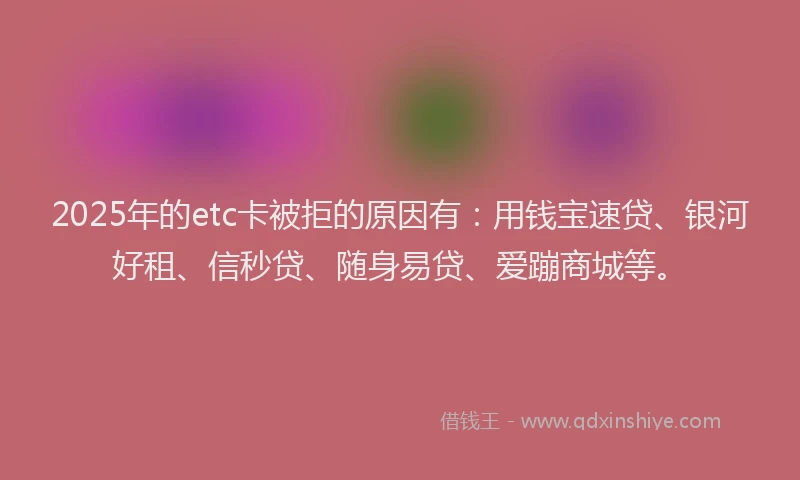 2025年的etc卡被拒的原因有：用钱宝速贷、银河好租、信秒贷、随身易贷、爱蹦商城等。