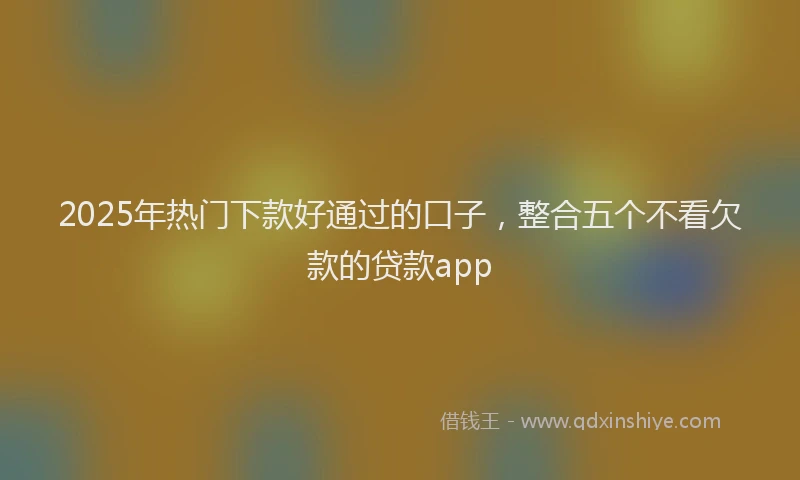 2025年热门下款好通过的口子，整合五个不看欠款的贷款app