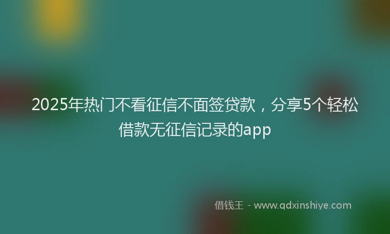2025年热门不看征信不面签贷款，分享5个轻松借款无征信记录的app