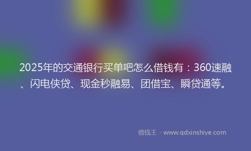 2025年的交通银行买单吧怎么借钱有：360速融、闪电侠贷、现金秒融易、团借宝、瞬贷通等。