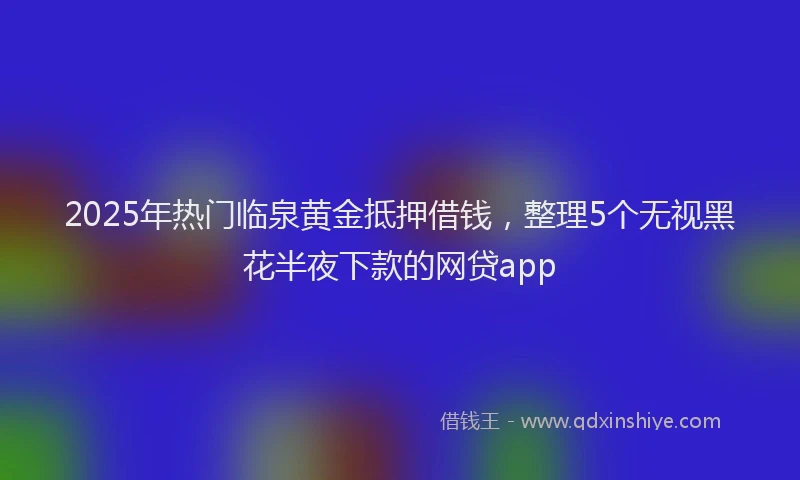 2025年热门临泉黄金抵押借钱，整理5个无视黑花半夜下款的网贷app