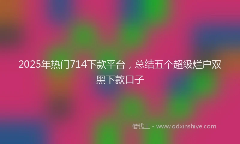 2025年热门714下款平台，总结五个超级烂户双黑下款口子