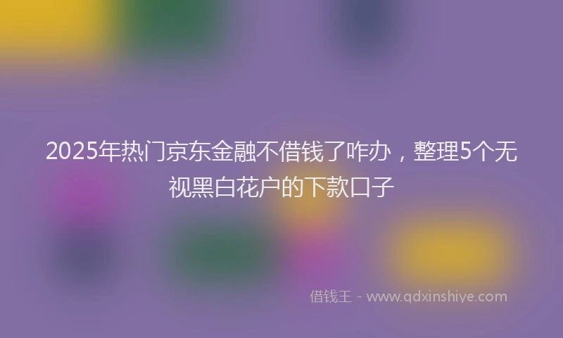 2025年热门京东金融不借钱了咋办，整理5个无视黑白花户的下款口子