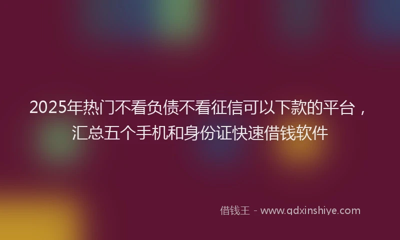 2025年热门不看负债不看征信可以下款的平台，汇总五个手机和身份证快速借钱软件