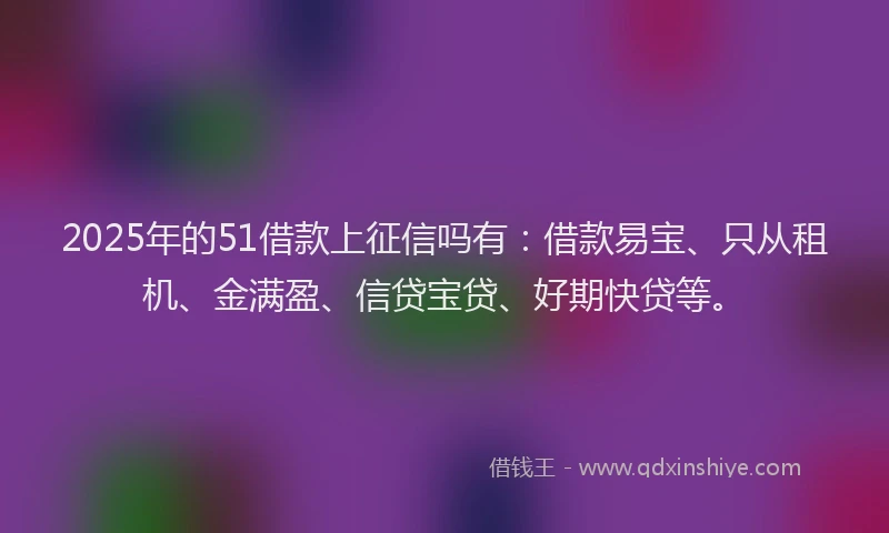 2025年的51借款上征信吗有：借款易宝、只从租机、金满盈、信贷宝贷、好期快贷等。