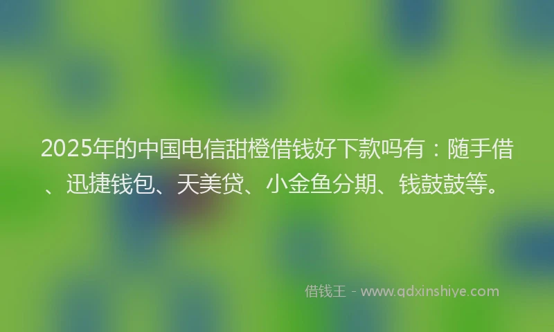 2025年的中国电信甜橙借钱好下款吗有：随手借、迅捷钱包、天美贷、小金鱼分期、钱鼓鼓等。