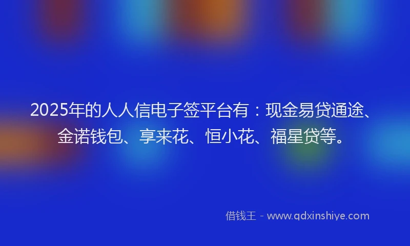 2025年的人人信电子签平台有：现金易贷通途、金诺钱包、享来花、恒小花、福星贷等。