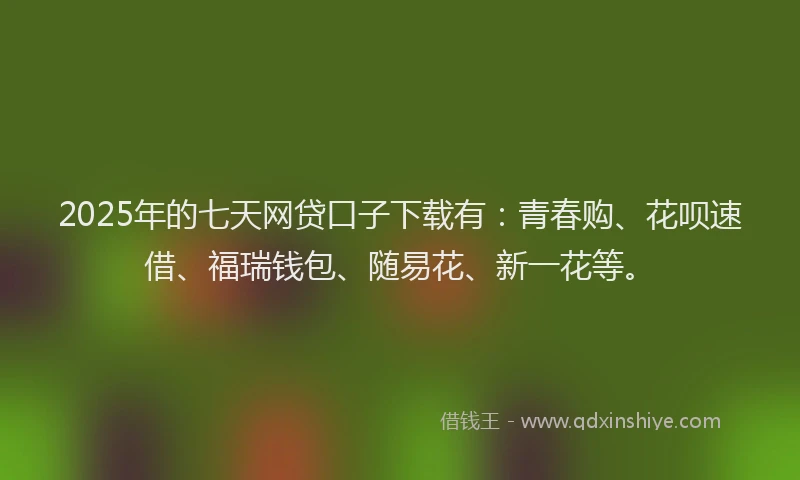 2025年的七天网贷口子下载有：青春购、花呗速借、福瑞钱包、随易花、新一花等。