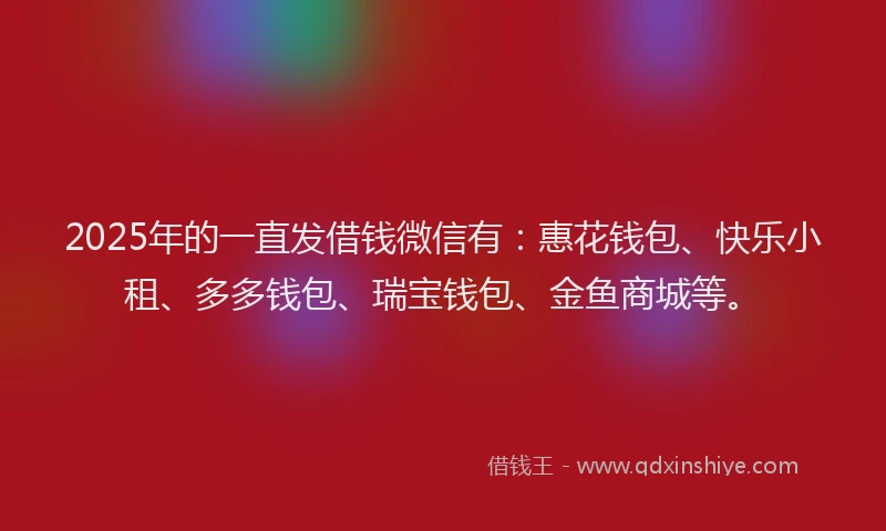 2025年的一直发借钱微信有：惠花钱包、快乐小租、多多钱包、瑞宝钱包、金鱼商城等。