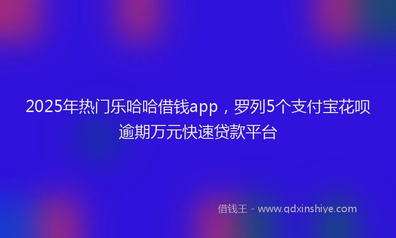 2025年热门乐哈哈借钱app，罗列5个支付宝花呗逾期万元快速贷款平台