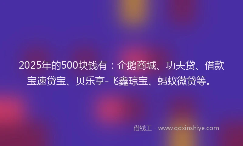 2025年的500块钱有：企鹅商城、功夫贷、借款宝速贷宝、贝乐享-飞鑫琼宝、蚂蚁微贷等。