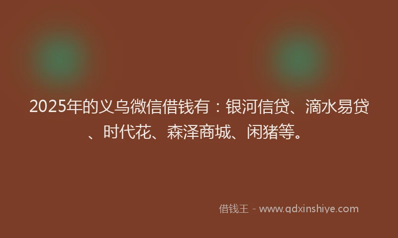 2025年的义乌微信借钱有：银河信贷、滴水易贷、时代花、森泽商城、闲猪等。
