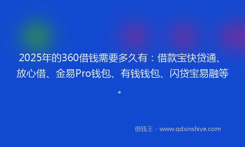 2025年的360借钱需要多久有：借款宝快贷通、放心借、金易Pro钱包、有钱钱包、闪贷宝易融等。